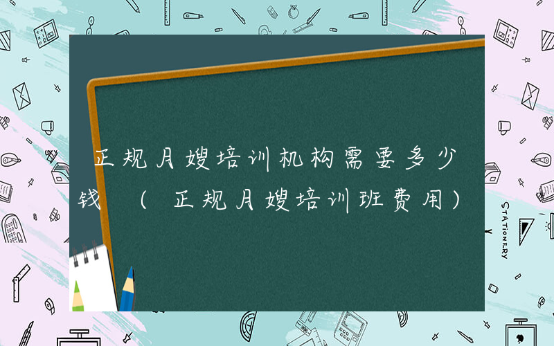 正规月嫂培训机构需要多少钱 (正规月嫂培训班费用)